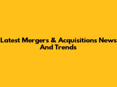 Latest Mergers & Acquisitions News And Trends