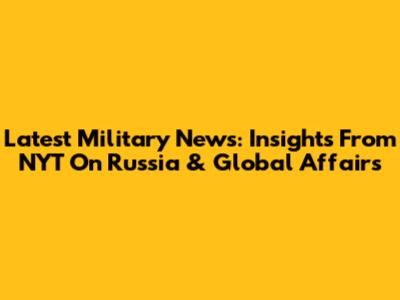 Latest Military News: Insights From NYT On Russia & Global Affairs