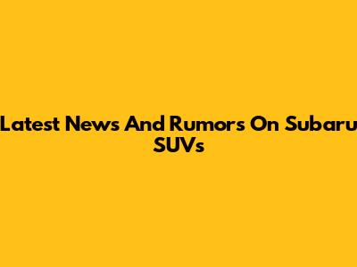 Latest News And Rumors On Subaru SUVs