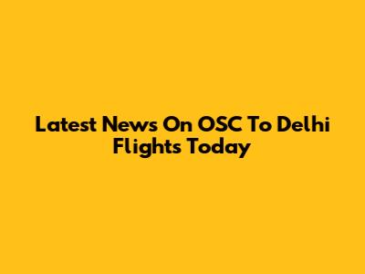 Latest News On OSC To Delhi Flights Today