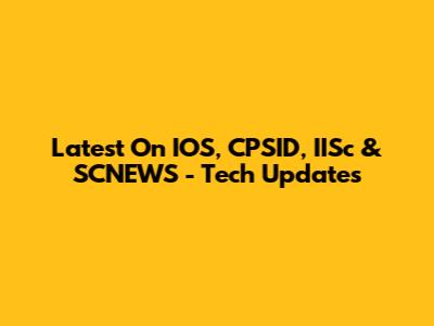 Latest On IOS, CPSID, IISc & SCNEWS - Tech Updates