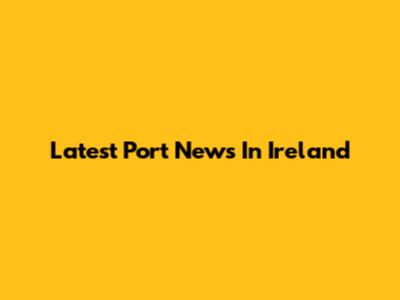 Latest Port News In Ireland