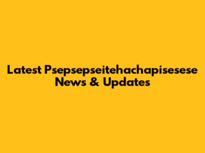 Latest Psepsepseitehachapisesese News & Updates
