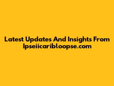 Latest Updates And Insights From Ipseiicaribloopse.com