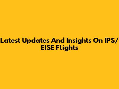 Latest Updates And Insights On IPS/EISE Flights