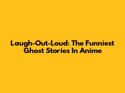 Laugh-Out-Loud: The Funniest Ghost Stories In Anime