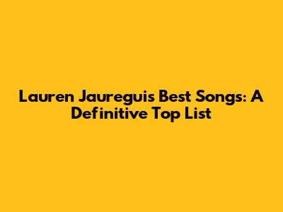 Lauren Jauregui's Best Songs: A Definitive Top List