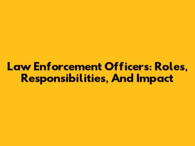 Law Enforcement Officers: Roles, Responsibilities, And Impact