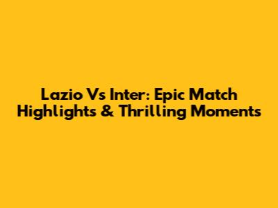 Lazio Vs Inter: Epic Match Highlights & Thrilling Moments