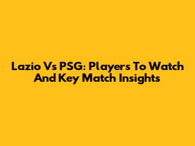 Lazio Vs PSG: Players To Watch And Key Match Insights