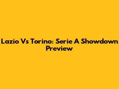 Lazio Vs Torino: Serie A Showdown Preview
