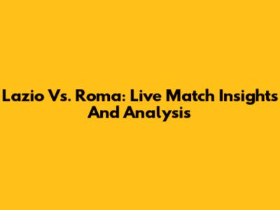 Lazio Vs. Roma: Live Match Insights And Analysis