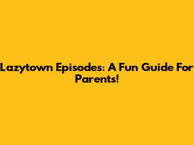 Lazytown Episodes: A Fun Guide For Parents!