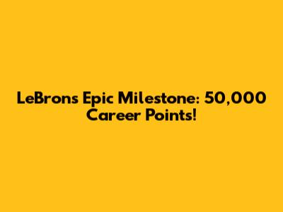 LeBron's Epic Milestone: 50,000 Career Points!