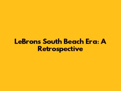 LeBron's South Beach Era: A Retrospective
