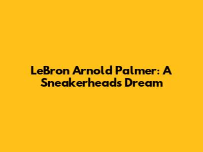 LeBron Arnold Palmer: A Sneakerhead's Dream