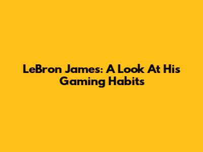 LeBron James: A Look At His Gaming Habits