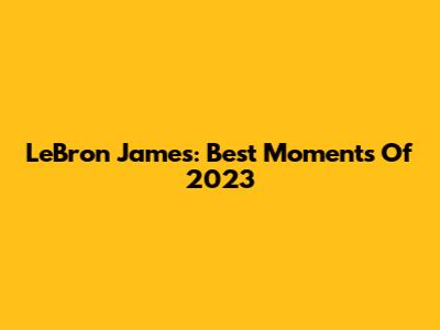 LeBron James: Best Moments Of 2023