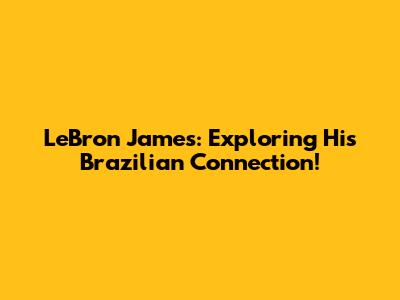 LeBron James: Exploring His Brazilian Connection!