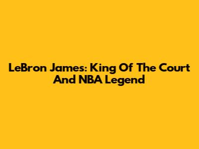 LeBron James: King Of The Court And NBA Legend