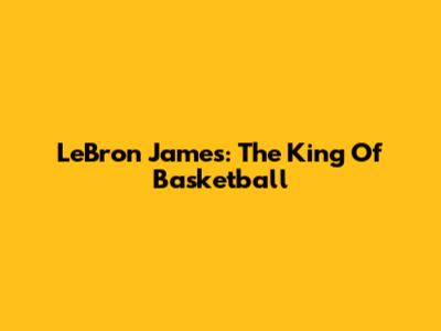 LeBron James: The King Of Basketball