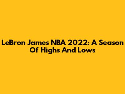 LeBron James NBA 2022: A Season Of Highs And Lows