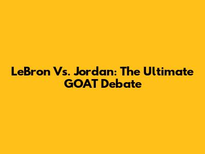 LeBron Vs. Jordan: The Ultimate GOAT Debate