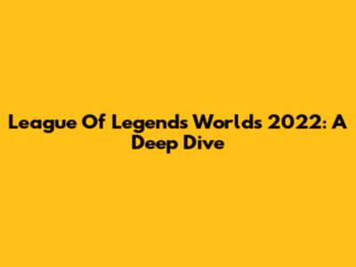League Of Legends Worlds 2022: A Deep Dive