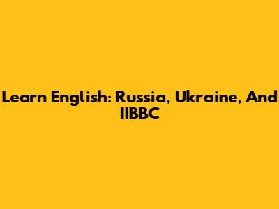 Learn English: Russia, Ukraine, And IIBBC