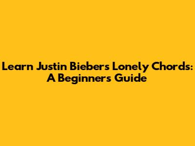 Learn Justin Bieber's Lonely Chords: A Beginner's Guide