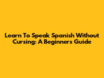 Learn To Speak Spanish Without Cursing: A Beginner's Guide
