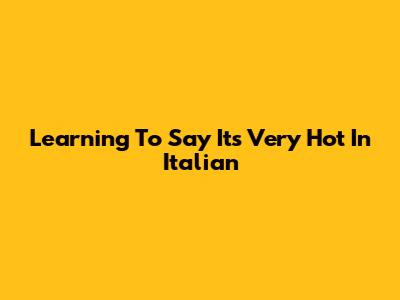 Learning To Say "It's Very Hot" In Italian