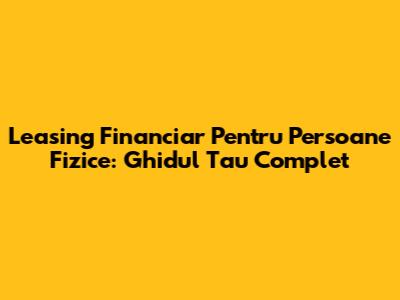 Leasing Financiar Pentru Persoane Fizice: Ghidul Tau Complet