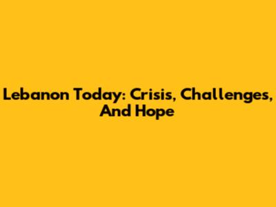 Lebanon Today: Crisis, Challenges, And Hope
