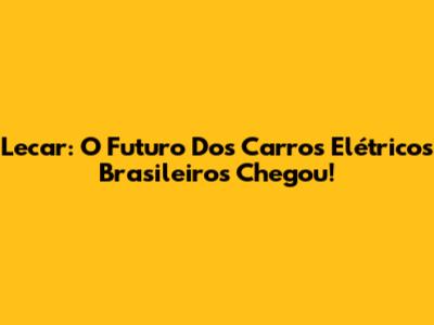 Lecar: O Futuro Dos Carros Elétricos Brasileiros Chegou!