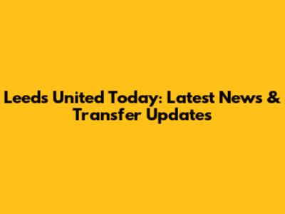 Leeds United Today: Latest News & Transfer Updates