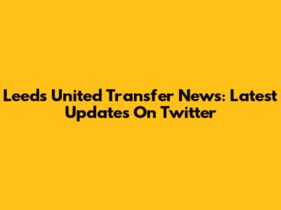 Leeds United Transfer News: Latest Updates On Twitter