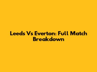Leeds Vs Everton: Full Match Breakdown