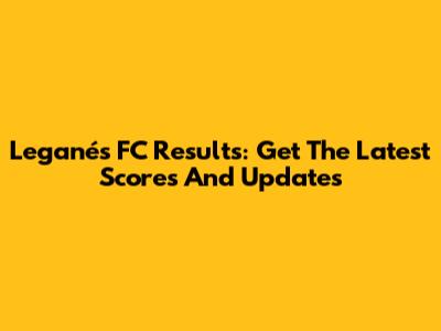 Leganés FC Results: Get The Latest Scores And Updates
