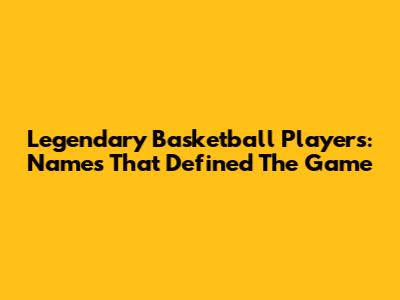 Legendary Basketball Players: Names That Defined The Game