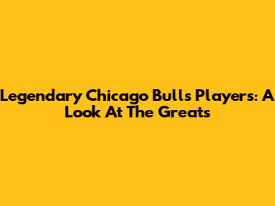 Legendary Chicago Bulls Players: A Look At The Greats