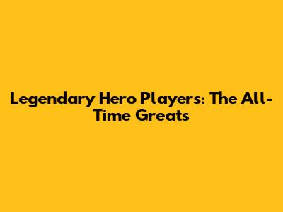 Legendary Hero Players: The All-Time Greats