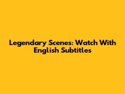 Legendary Scenes: Watch With English Subtitles