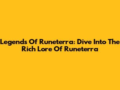 Legends Of Runeterra: Dive Into The Rich Lore Of Runeterra