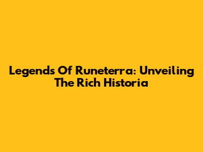 Legends Of Runeterra: Unveiling The Rich Historia