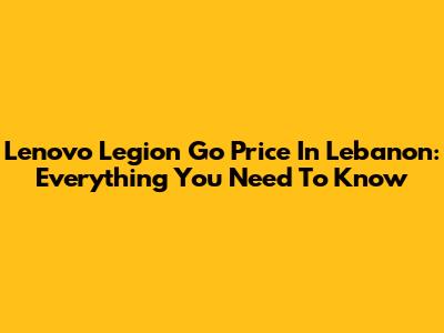Lenovo Legion Go Price In Lebanon: Everything You Need To Know