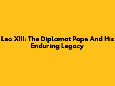 Leo XIII: The Diplomat Pope And His Enduring Legacy