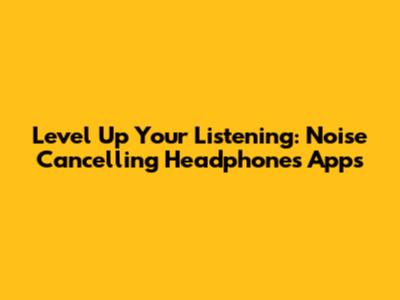 Level Up Your Listening: Noise Cancelling Headphones Apps