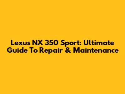Lexus NX 350 Sport: Ultimate Guide To Repair & Maintenance