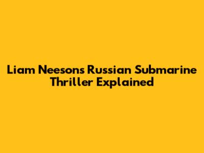 Liam Neeson's Russian Submarine Thriller Explained